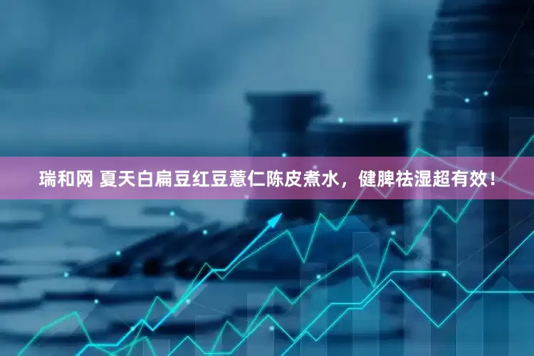 瑞和网 夏天白扁豆红豆薏仁陈皮煮水，健脾祛湿超有效！