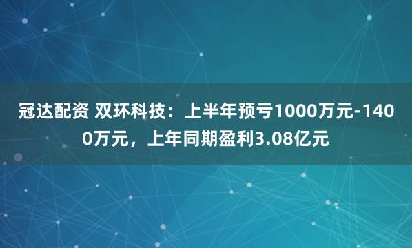 冠达配资 双环科技：上半年预亏1000万元-1400万元，上年同期盈利3.08亿元