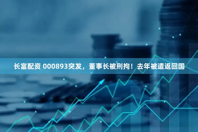长富配资 000893突发，董事长被刑拘！去年被遣返回国