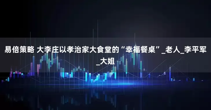 易倍策略 大李庄以孝治家大食堂的“幸福餐桌”_老人_李平军_大姐