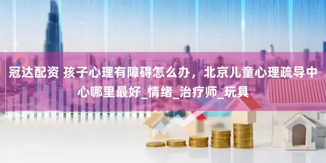 冠达配资 孩子心理有障碍怎么办，北京儿童心理疏导中心哪里最好_情绪_治疗师_玩具