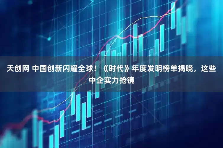 天创网 中国创新闪耀全球！《时代》年度发明榜单揭晓，这些中企实力抢镜