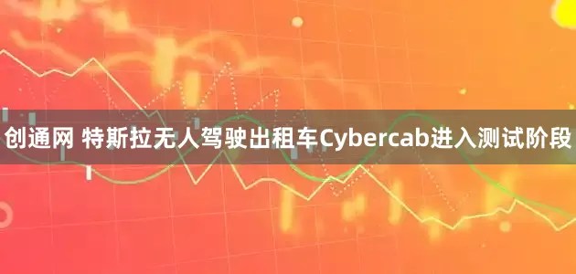 创通网 特斯拉无人驾驶出租车Cybercab进入测试阶段